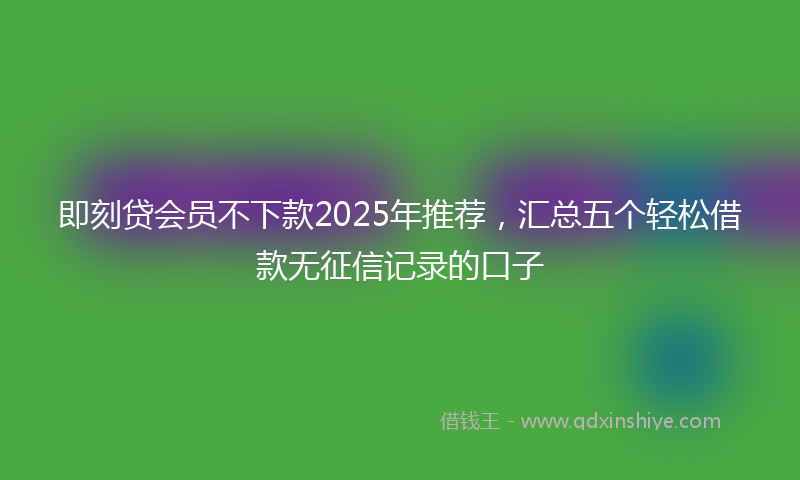 即刻贷会员不下款2025年推荐，汇总五个轻松借款无征信记录的口子