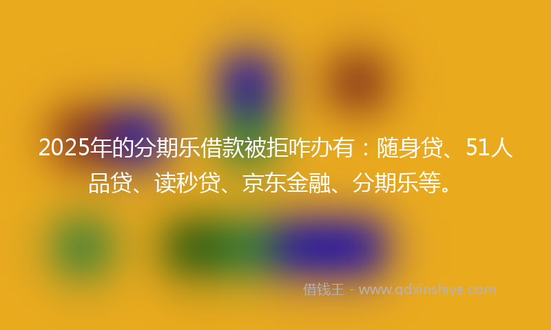 2025年的分期乐借款被拒咋办有：随身贷、51人品贷、读秒贷、京东金融、分期乐等。