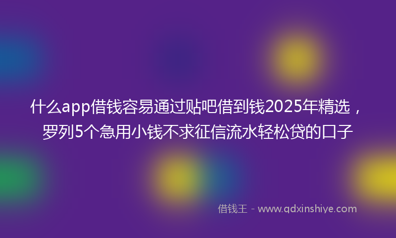 什么app借钱容易通过贴吧借到钱2025年精选，罗列5个急用小钱不求征信流水轻松贷的口子
