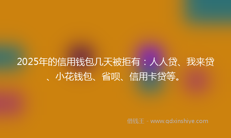2025年的信用钱包几天被拒有：人人贷、我来贷、小花钱包、省呗、信用卡贷等。