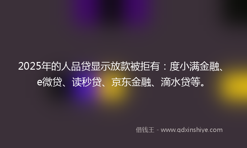 2025年的人品贷显示放款被拒有：度小满金融、e微贷、读秒贷、京东金融、滴水贷等。