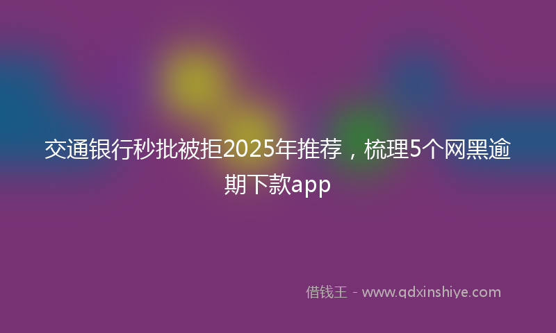 交通银行秒批被拒2025年推荐，梳理5个网黑逾期下款app