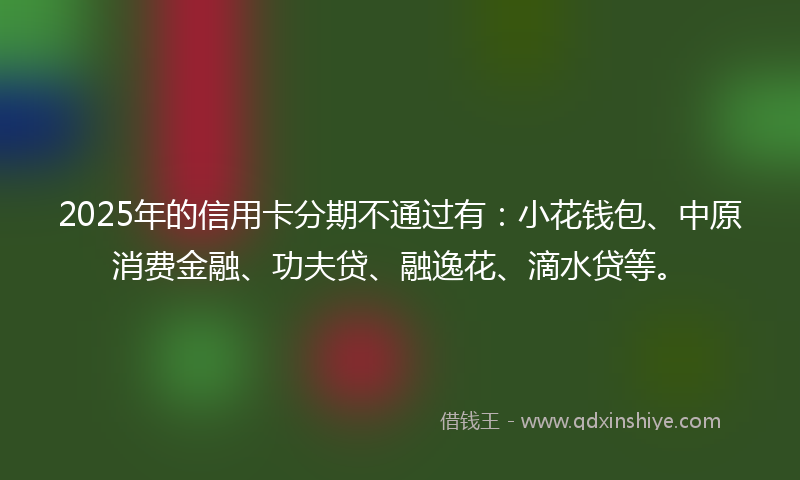 2025年的信用卡分期不通过有：小花钱包、中原消费金融、功夫贷、融逸花、滴水贷等。