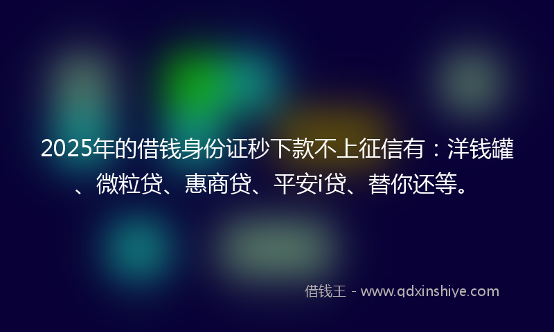2025年的借钱身份证秒下款不上征信有：洋钱罐、微粒贷、惠商贷、平安i贷、替你还等。