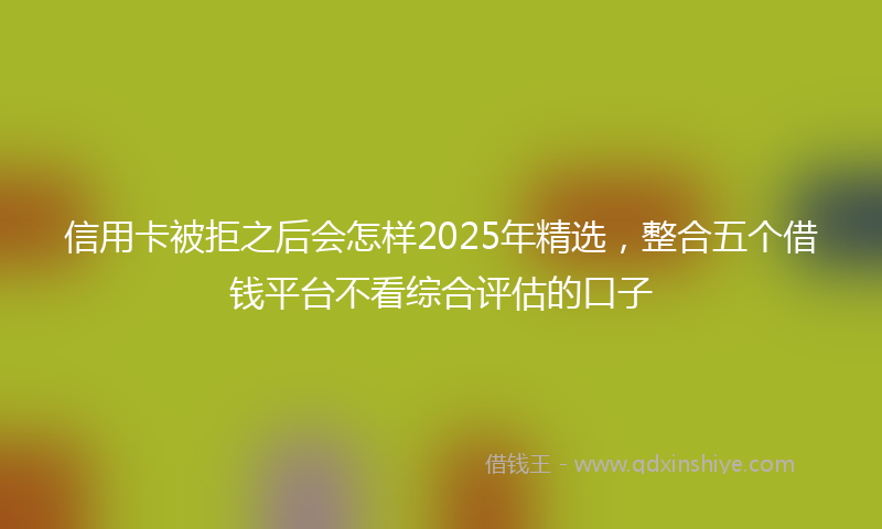 信用卡被拒之后会怎样2025年精选，整合五个借钱平台不看综合评估的口子
