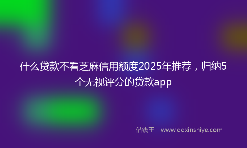 什么贷款不看芝麻信用额度2025年推荐，归纳5个无视评分的贷款app