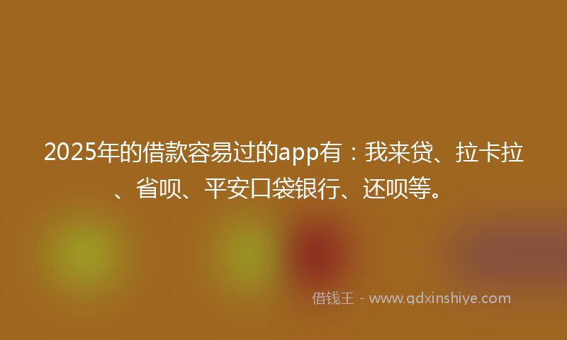 2025年的借款容易过的app有：我来贷、拉卡拉、省呗、平安口袋银行、还呗等。