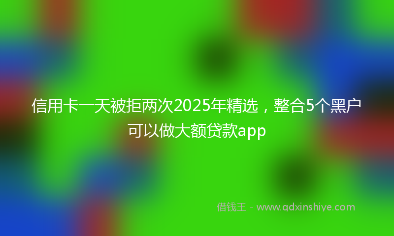 信用卡一天被拒两次2025年精选，整合5个黑户可以做大额贷款app
