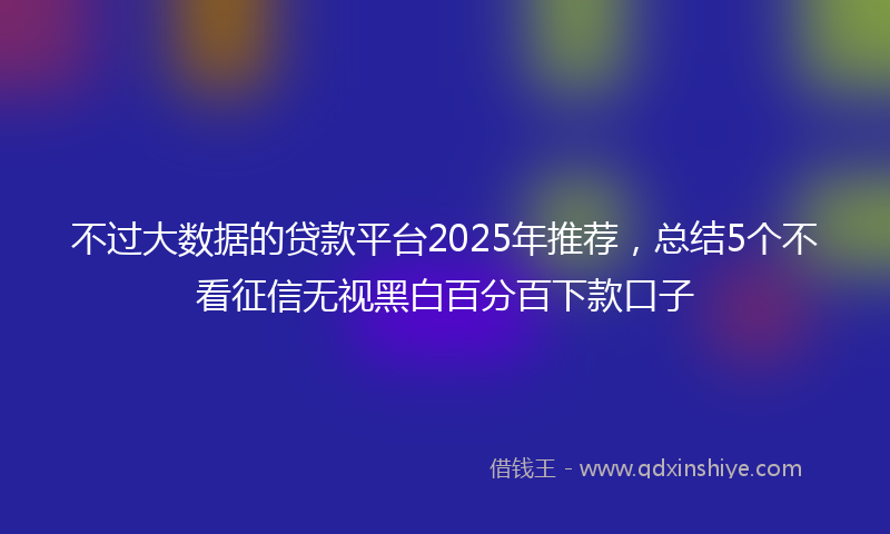 不过大数据的贷款平台2025年推荐，总结5个不看征信无视黑白百分百下款口子