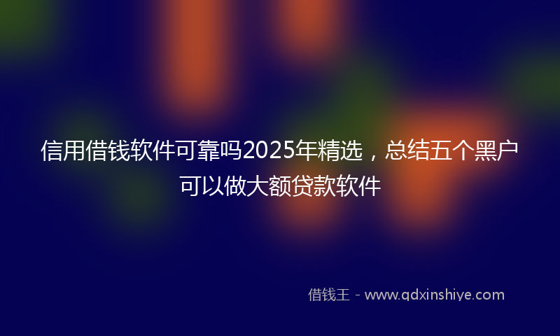 信用借钱软件可靠吗2025年精选，总结五个黑户可以做大额贷款软件