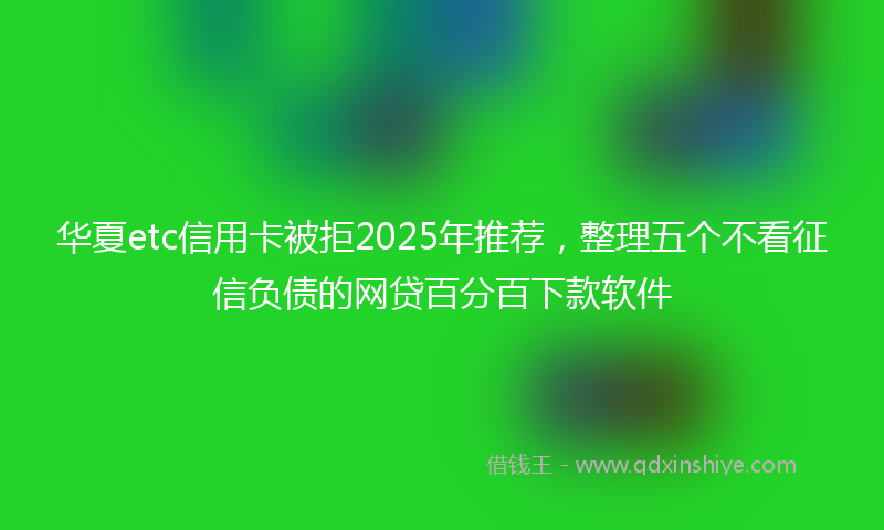 华夏etc信用卡被拒2025年推荐，整理五个不看征信负债的网贷百分百下款软件