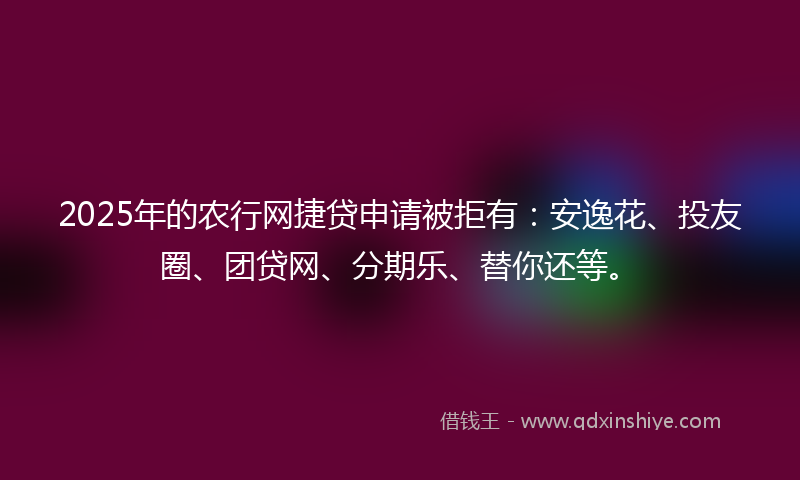 2025年的农行网捷贷申请被拒有：安逸花、投友圈、团贷网、分期乐、替你还等。
