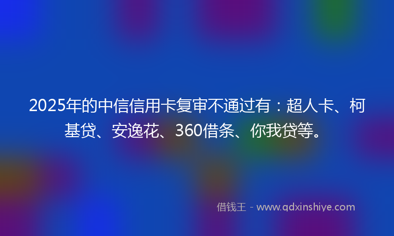 2025年的中信信用卡复审不通过有：超人卡、柯基贷、安逸花、360借条、你我贷等。