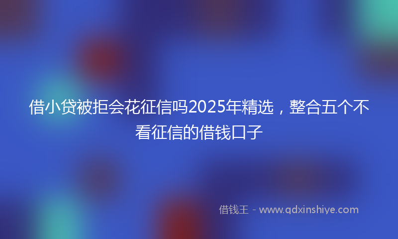 借小贷被拒会花征信吗2025年精选，整合五个不看征信的借钱口子