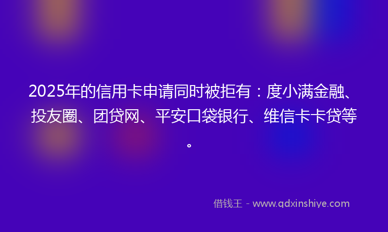 2025年的信用卡申请同时被拒有：度小满金融、投友圈、团贷网、平安口袋银行、维信卡卡贷等。