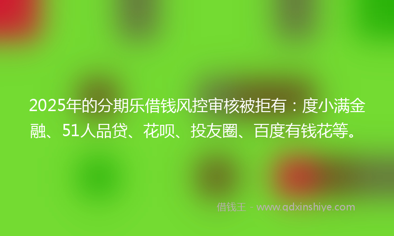 2025年的分期乐借钱风控审核被拒有：度小满金融、51人品贷、花呗、投友圈、百度有钱花等。