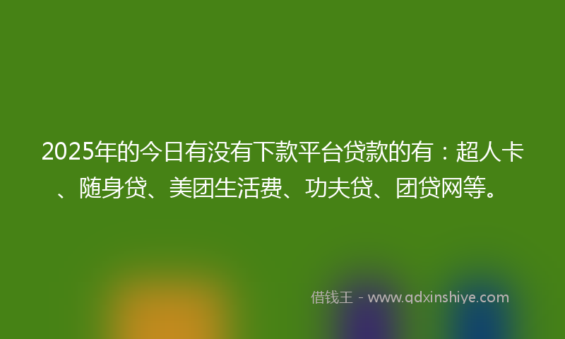 2025年的今日有没有下款平台贷款的有：超人卡、随身贷、美团生活费、功夫贷、团贷网等。