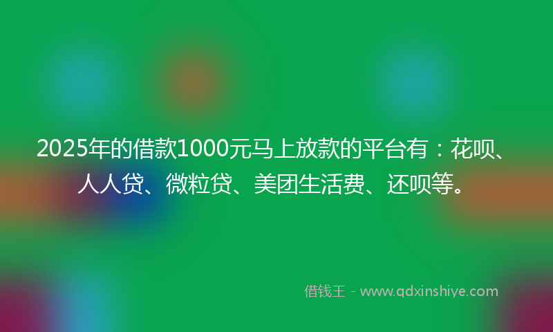 2025年的借款1000元马上放款的平台有：花呗、人人贷、微粒贷、美团生活费、还呗等。