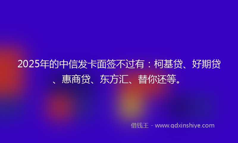 2025年的中信发卡面签不过有：柯基贷、好期贷、惠商贷、东方汇、替你还等。