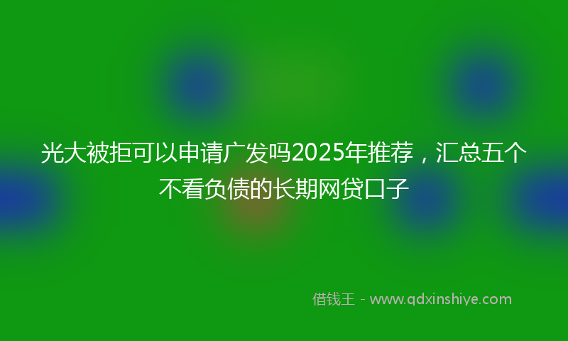 光大被拒可以申请广发吗2025年推荐，汇总五个不看负债的长期网贷口子