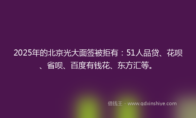 2025年的北京光大面签被拒有：51人品贷、花呗、省呗、百度有钱花、东方汇等。