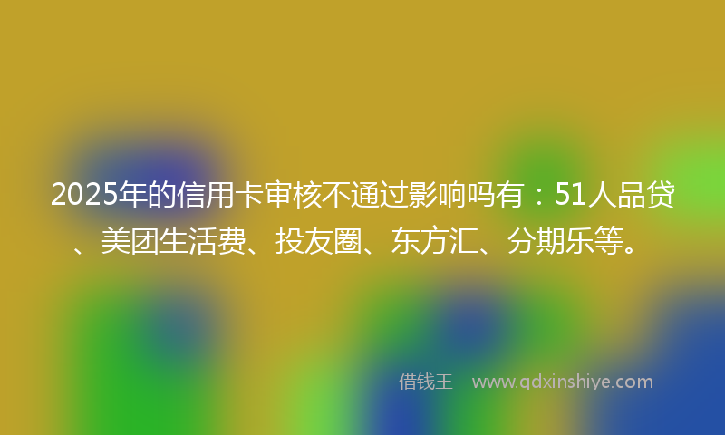 2025年的信用卡审核不通过影响吗有：51人品贷、美团生活费、投友圈、东方汇、分期乐等。