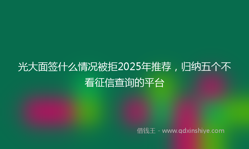 光大面签什么情况被拒2025年推荐，归纳五个不看征信查询的平台