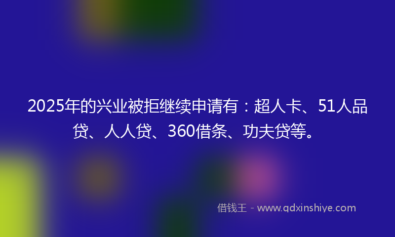 2025年的兴业被拒继续申请有：超人卡、51人品贷、人人贷、360借条、功夫贷等。