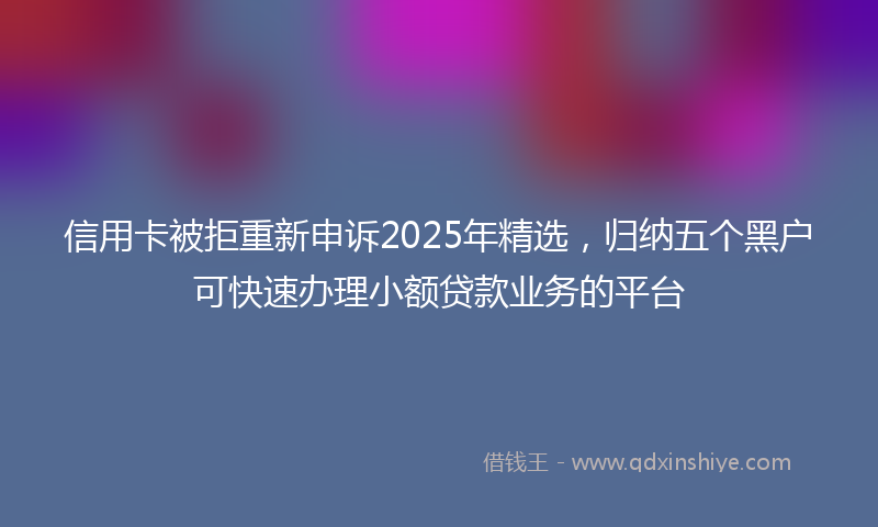 信用卡被拒重新申诉2025年精选，归纳五个黑户可快速办理小额贷款业务的平台