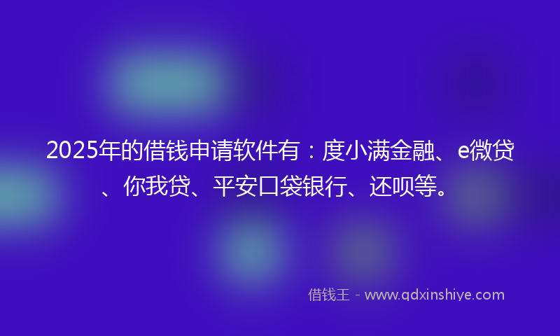 2025年的借钱申请软件有：度小满金融、e微贷、你我贷、平安口袋银行、还呗等。