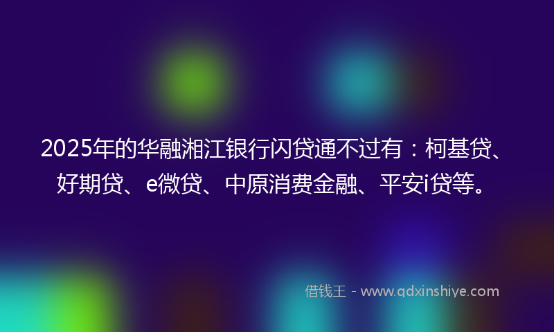 2025年的华融湘江银行闪贷通不过有：柯基贷、好期贷、e微贷、中原消费金融、平安i贷等。