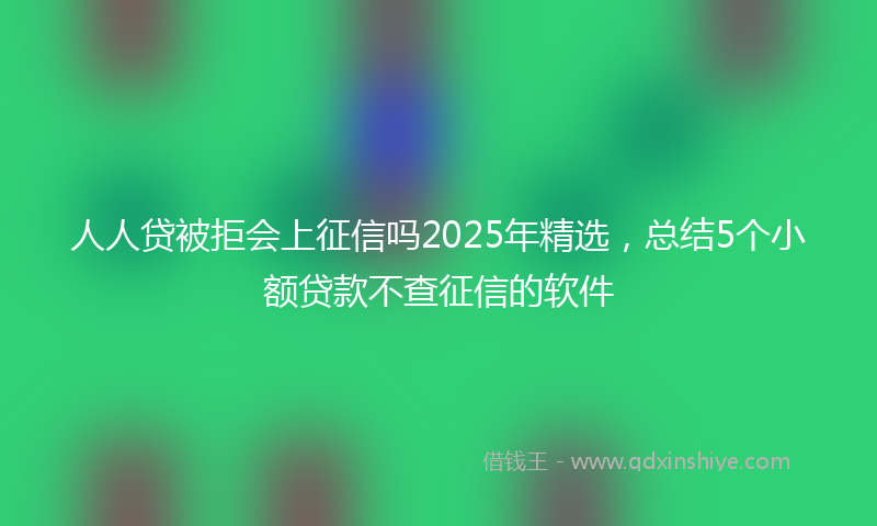 人人贷被拒会上征信吗2025年精选，总结5个小额贷款不查征信的软件