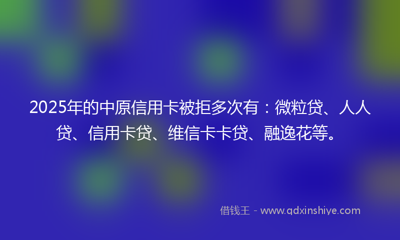 2025年的中原信用卡被拒多次有：微粒贷、人人贷、信用卡贷、维信卡卡贷、融逸花等。