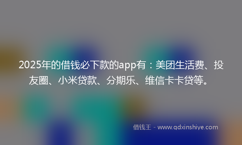 2025年的借钱必下款的app有：美团生活费、投友圈、小米贷款、分期乐、维信卡卡贷等。