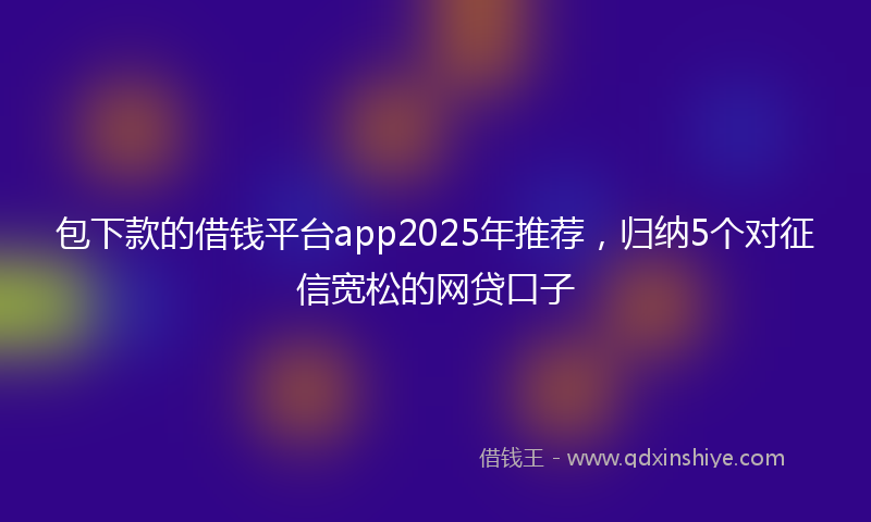 包下款的借钱平台app2025年推荐，归纳5个对征信宽松的网贷口子