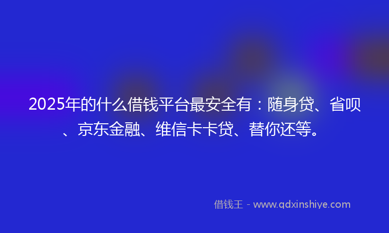 2025年的什么借钱平台最安全有：随身贷、省呗、京东金融、维信卡卡贷、替你还等。