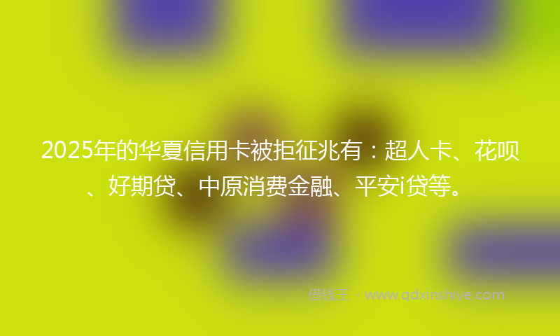 2025年的华夏信用卡被拒征兆有：超人卡、花呗、好期贷、中原消费金融、平安i贷等。