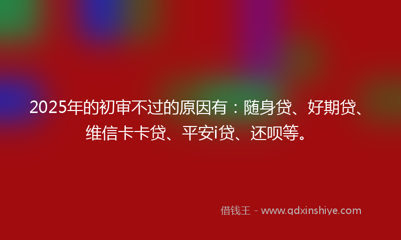 2025年的初审不过的原因有：随身贷、好期贷、维信卡卡贷、平安i贷、还呗等。