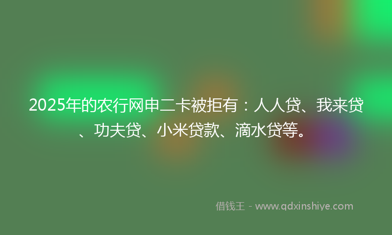 2025年的农行网申二卡被拒有：人人贷、我来贷、功夫贷、小米贷款、滴水贷等。