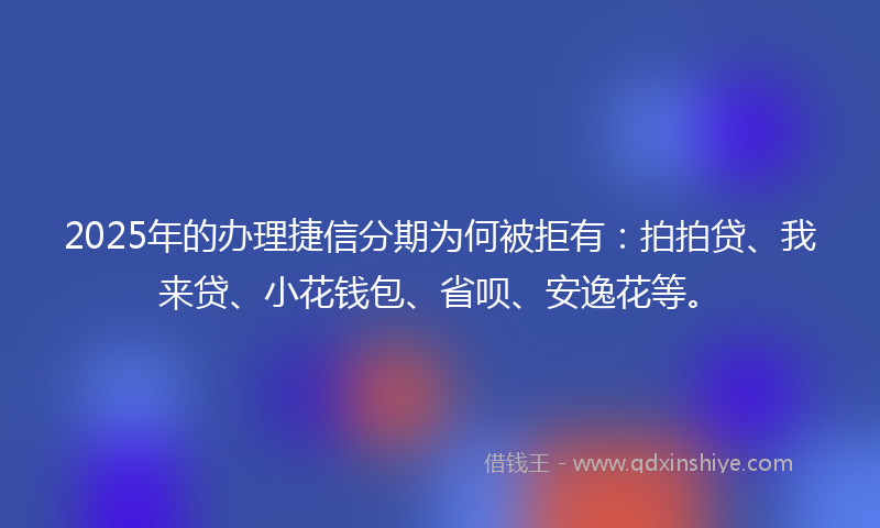 2025年的办理捷信分期为何被拒有：拍拍贷、我来贷、小花钱包、省呗、安逸花等。
