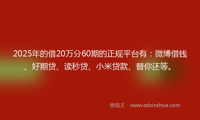 2025年的借20万分60期的正规平台有：微博借钱、好期贷、读秒贷、小米贷款、替你还等。