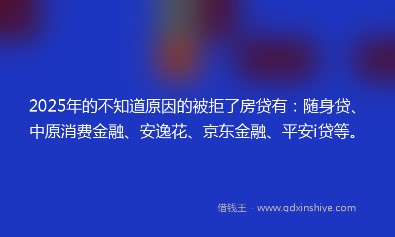 2025年的不知道原因的被拒了房贷有：随身贷、中原消费金融、安逸花、京东金融、平安i贷等。