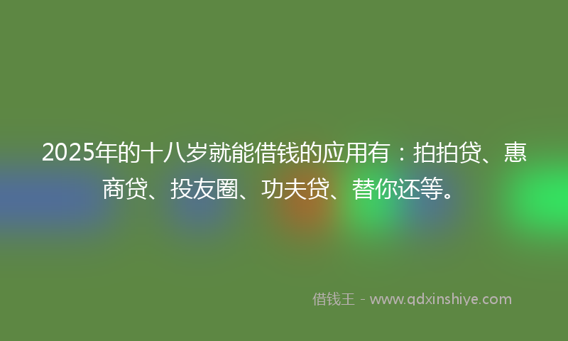 2025年的十八岁就能借钱的应用有：拍拍贷、惠商贷、投友圈、功夫贷、替你还等。