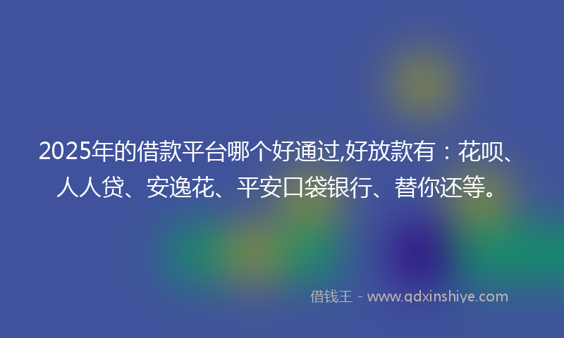 2025年的借款平台哪个好通过,好放款有：花呗、人人贷、安逸花、平安口袋银行、替你还等。
