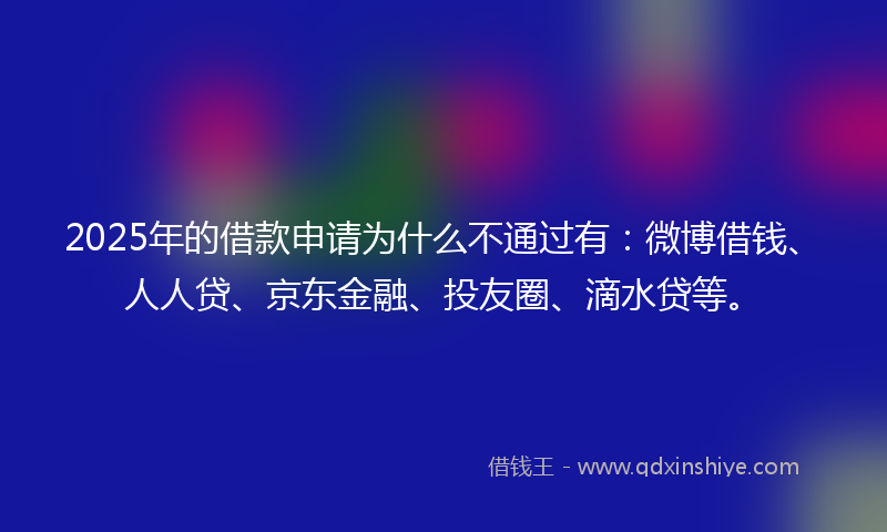 2025年的借款申请为什么不通过有：微博借钱、人人贷、京东金融、投友圈、滴水贷等。