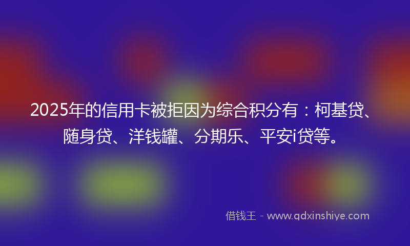 2025年的信用卡被拒因为综合积分有：柯基贷、随身贷、洋钱罐、分期乐、平安i贷等。