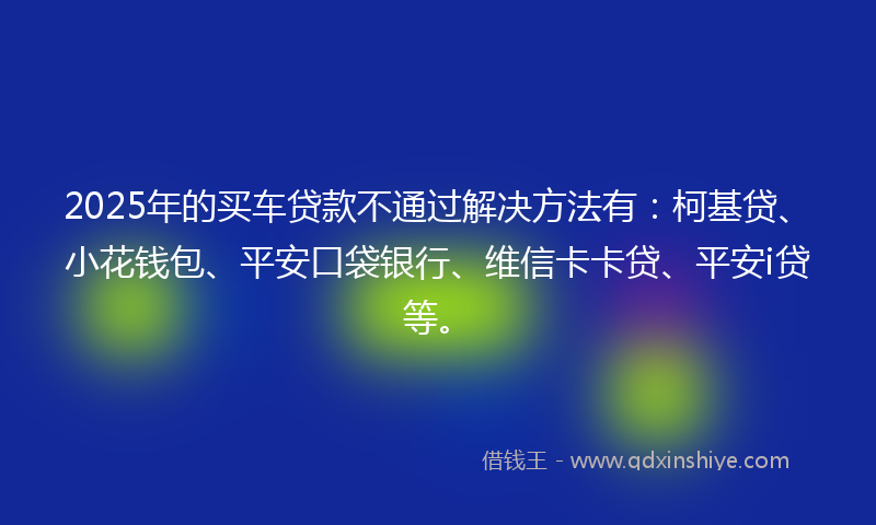 2025年的买车贷款不通过解决方法有：柯基贷、小花钱包、平安口袋银行、维信卡卡贷、平安i贷等。