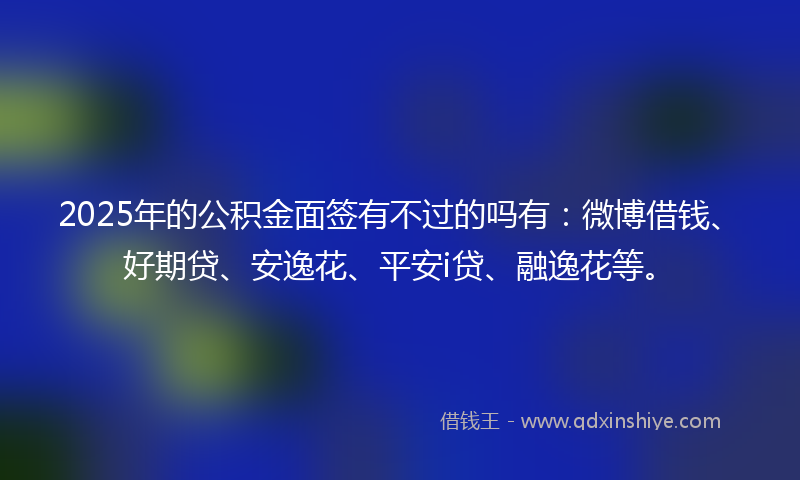 2025年的公积金面签有不过的吗有：微博借钱、好期贷、安逸花、平安i贷、融逸花等。
