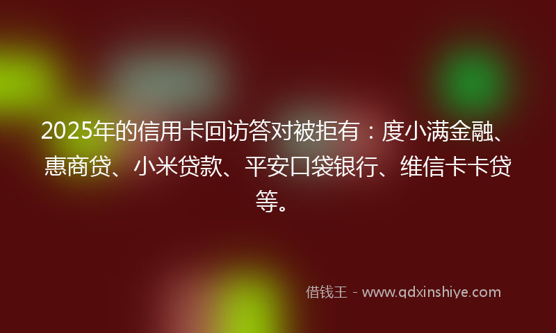 2025年的信用卡回访答对被拒有：度小满金融、惠商贷、小米贷款、平安口袋银行、维信卡卡贷等。