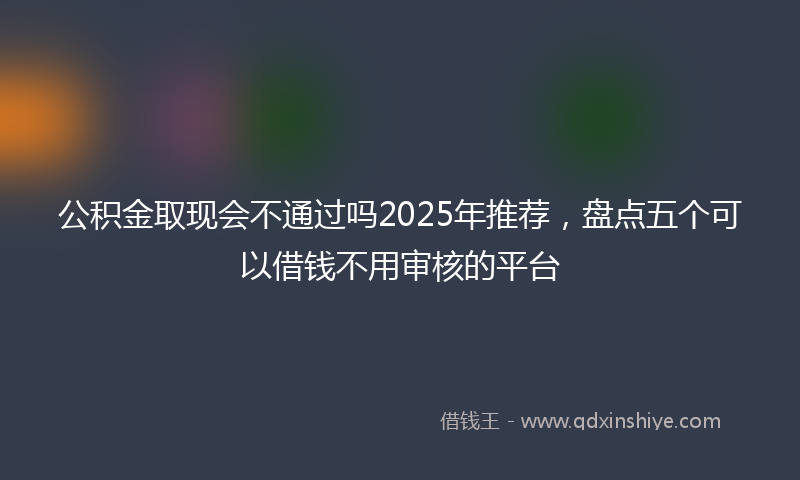 公积金取现会不通过吗2025年推荐，盘点五个可以借钱不用审核的平台